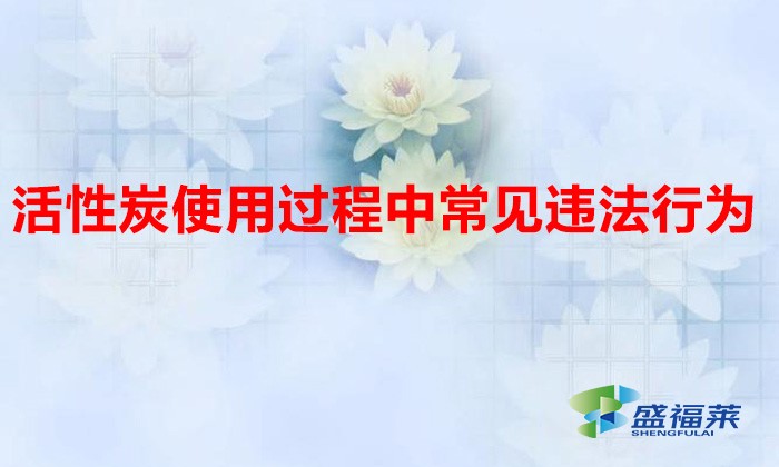 活性炭使用過程中常見違法行為，以及企業(yè)應(yīng)如何規(guī)范化管理?