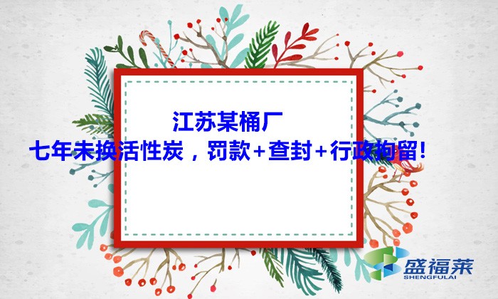 江蘇某桶廠七年未換活性炭，罰款+查封+行政拘留!大家引以為戒！